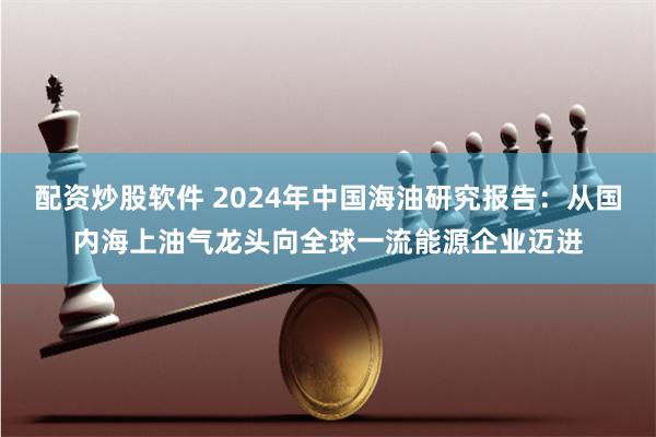配资炒股软件 2024年中国海油研究报告：从国内海上油气龙头向全球一流能源企业迈进
