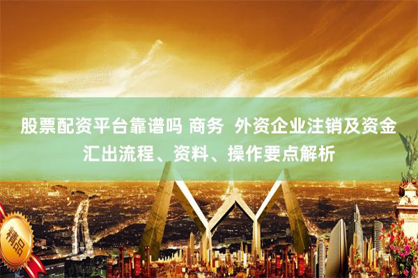 股票配资平台靠谱吗 商务  外资企业注销及资金汇出流程、资料、操作要点解析
