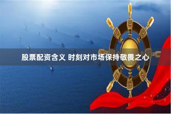 股票配资含义 时刻对市场保持敬畏之心