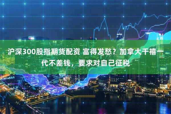 沪深300股指期货配资 富得发愁？加拿大千禧一代不差钱，要求对自己征税