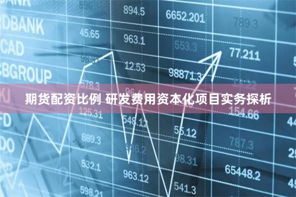 期货配资比例 研发费用资本化项目实务探析