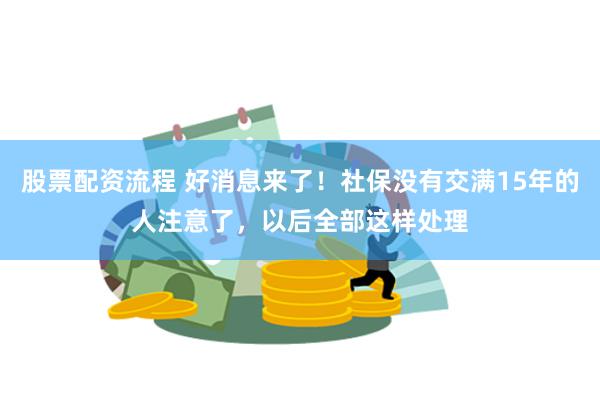 股票配资流程 好消息来了！社保没有交满15年的人注意了，以后全部这样处理