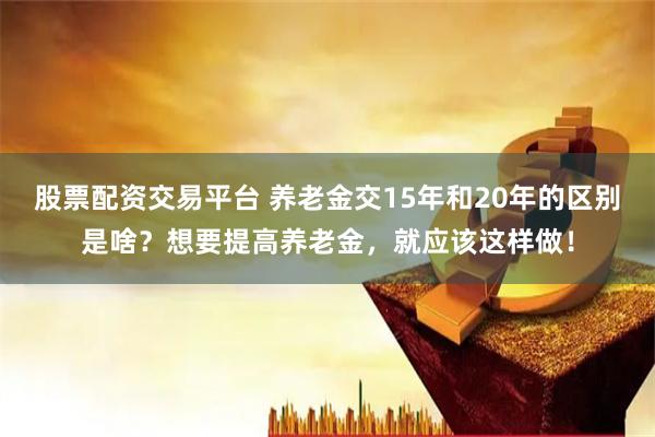股票配资交易平台 养老金交15年和20年的区别是啥？想要提高养老金，就应该这样做！