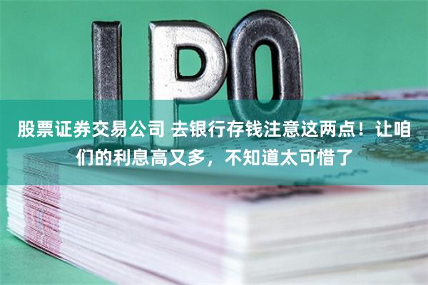 股票证券交易公司 去银行存钱注意这两点！让咱们的利息高又多，不知道太可惜了