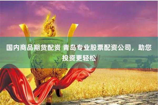 国内商品期货配资 青岛专业股票配资公司，助您投资更轻松