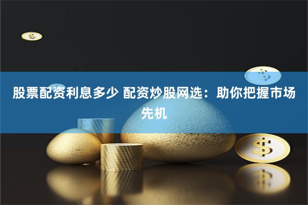 股票配资利息多少 配资炒股网选：助你把握市场先机