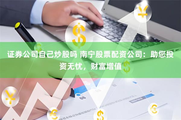 证券公司自己炒股吗 南宁股票配资公司：助您投资无忧，财富增值