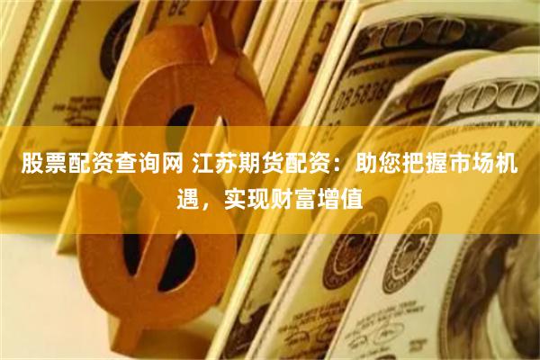 股票配资查询网 江苏期货配资：助您把握市场机遇，实现财富增值
