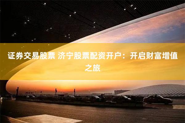 证券交易股票 济宁股票配资开户：开启财富增值之旅