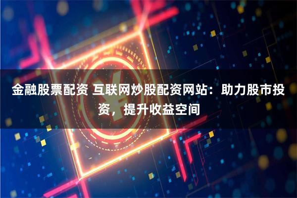 金融股票配资 互联网炒股配资网站：助力股市投资，提升收益空间