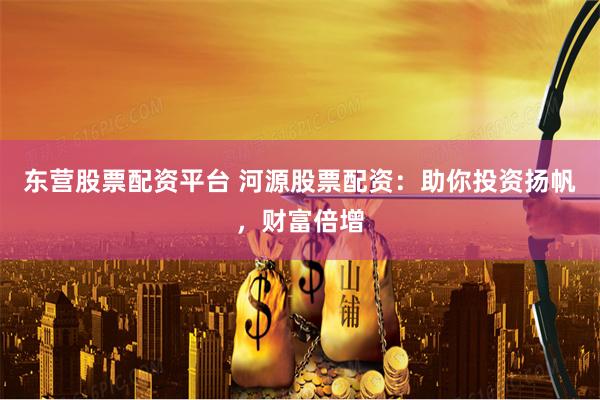东营股票配资平台 河源股票配资：助你投资扬帆，财富倍增