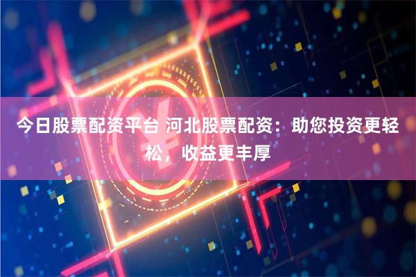 今日股票配资平台 河北股票配资：助您投资更轻松，收益更丰厚