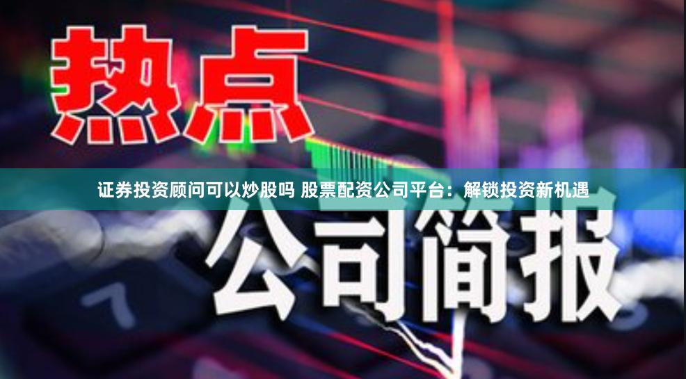 证券投资顾问可以炒股吗 股票配资公司平台：解锁投资新机遇