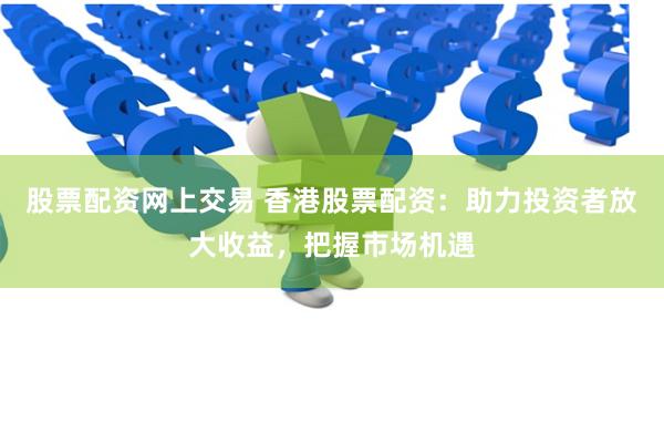 股票配资网上交易 香港股票配资：助力投资者放大收益，把握市场机遇