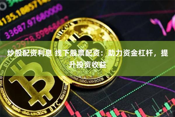 炒股配资利息 线下股票配资：助力资金杠杆，提升投资收益