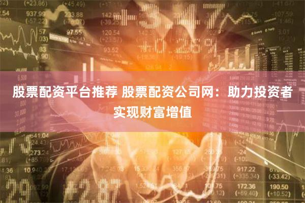 股票配资平台推荐 股票配资公司网：助力投资者实现财富增值