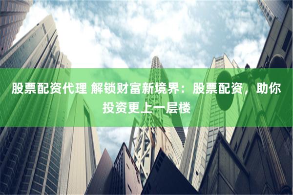 股票配资代理 解锁财富新境界：股票配资，助你投资更上一层楼