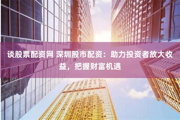 谈股票配资网 深圳股市配资：助力投资者放大收益，把握财富机遇