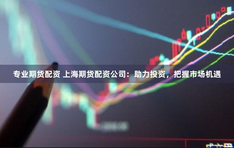 专业期货配资 上海期货配资公司：助力投资，把握市场机遇