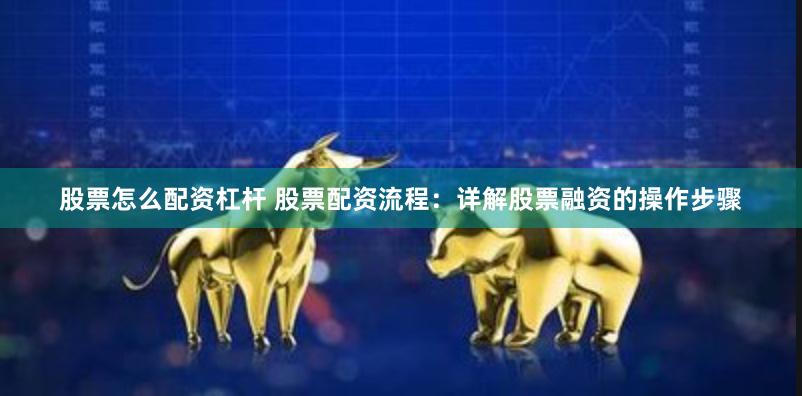 股票怎么配资杠杆 股票配资流程：详解股票融资的操作步骤