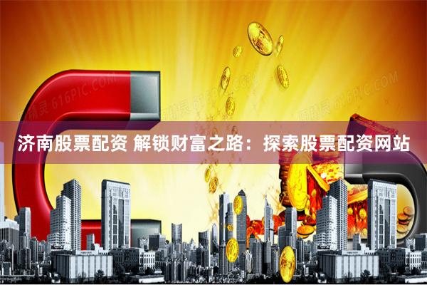 济南股票配资 解锁财富之路：探索股票配资网站