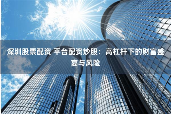 深圳股票配资 平台配资炒股：高杠杆下的财富盛宴与风险