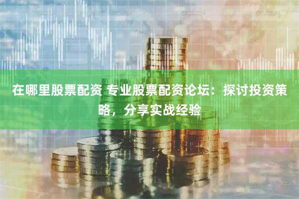 在哪里股票配资 专业股票配资论坛：探讨投资策略，分享实战经验