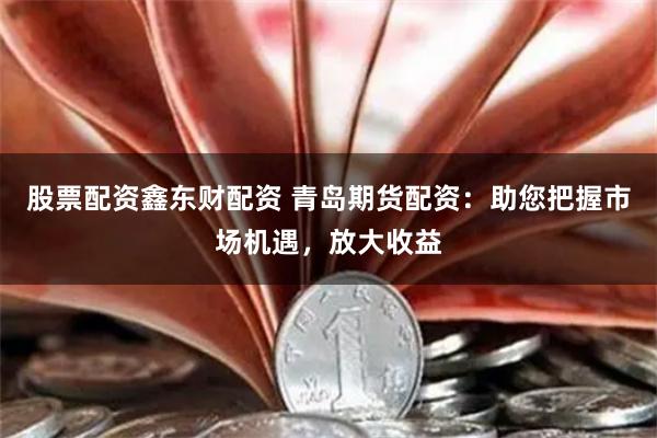 股票配资鑫东财配资 青岛期货配资：助您把握市场机遇，放大收益