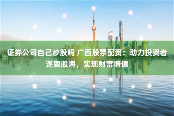 证券公司自己炒股吗 广西股票配资：助力投资者逐鹿股海，实现财富增值