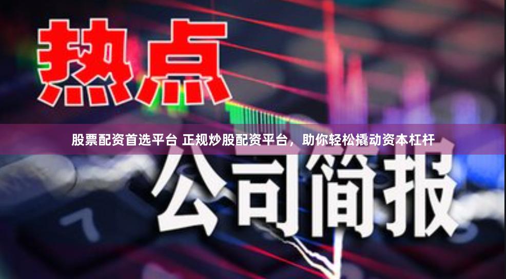 股票配资首选平台 正规炒股配资平台，助你轻松撬动资本杠杆