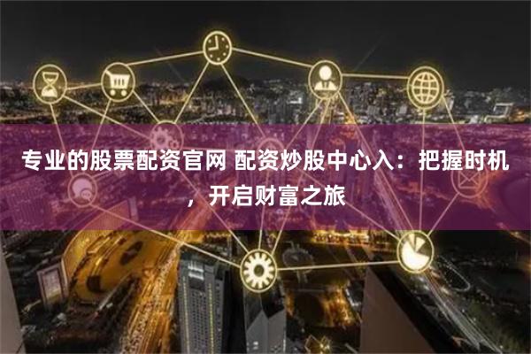 专业的股票配资官网 配资炒股中心入：把握时机，开启财富之旅