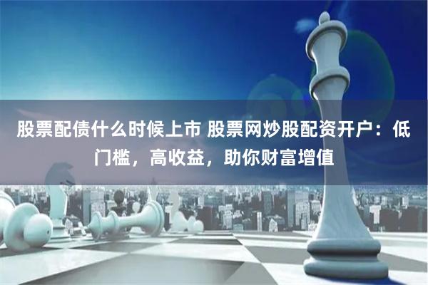 股票配债什么时候上市 股票网炒股配资开户：低门槛，高收益，助你财富增值