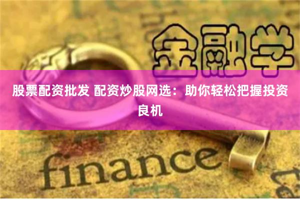 股票配资批发 配资炒股网选：助你轻松把握投资良机