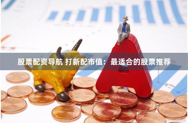 股票配资导航 打新配市值：最适合的股票推荐