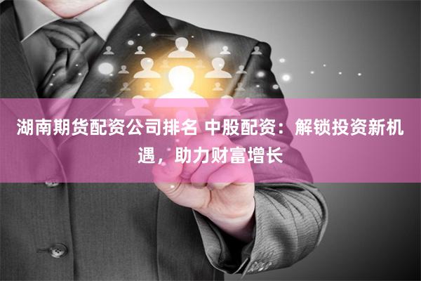 湖南期货配资公司排名 中股配资：解锁投资新机遇，助力财富增长