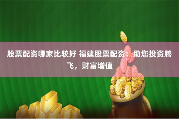 股票配资哪家比较好 福建股票配资：助您投资腾飞，财富增值